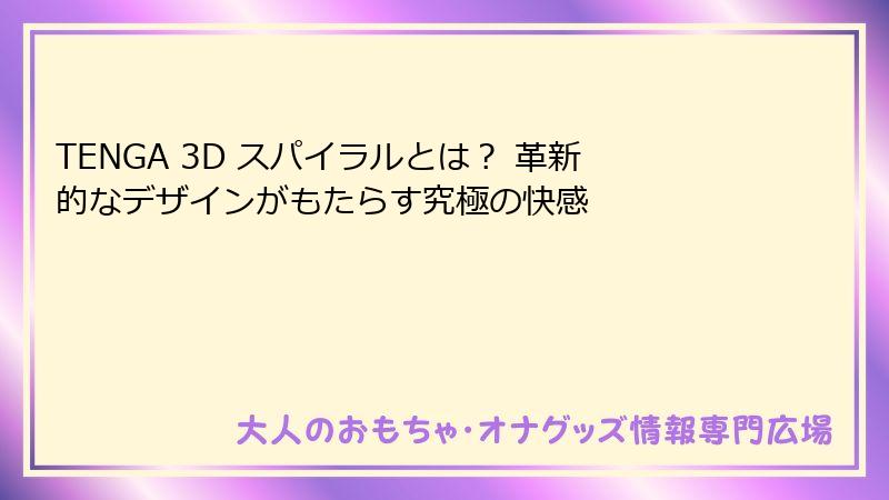 TENGA 3D スパイラルとは？ 革新的なデザインがもたらす究極の快感