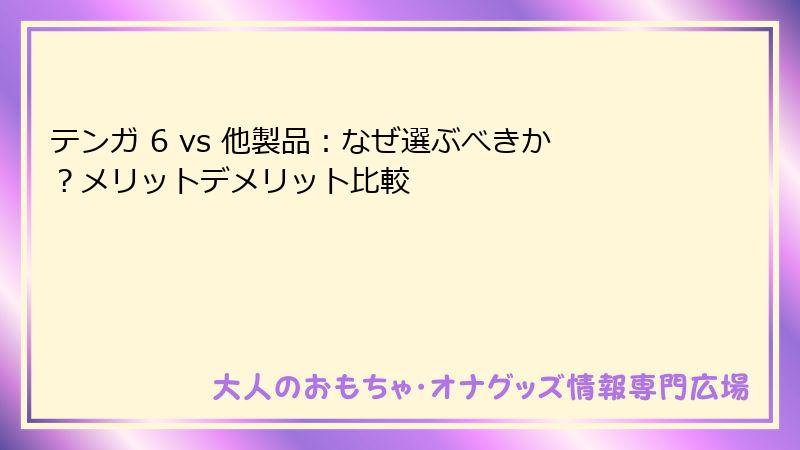 テンガ 6 vs 他製品:なぜ選ぶべきか?メリットデメリット比較
