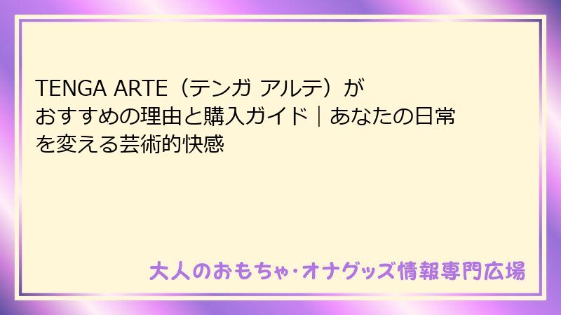 TENGA ARTE(テンガ アルテ)がおすすめの理由と購入ガイド|あなたの日常を変える芸術的快感