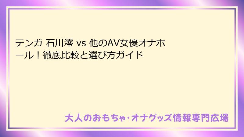 テンガ 石川澪 vs 他のAV女優オナホール！徹底比較と選び方ガイド