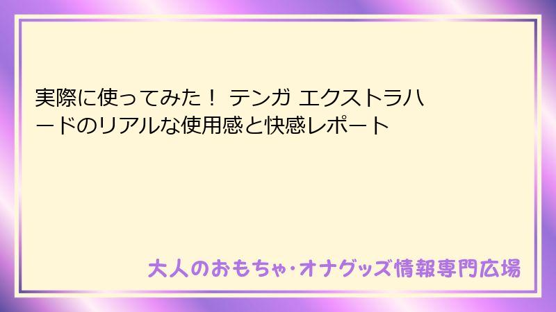 実際に使ってみた！ テンガ エクストラハードのリアルな使用感と快感レポート