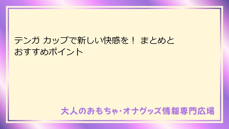 テンガ カップで新しい快感を！ まとめとおすすめポイント