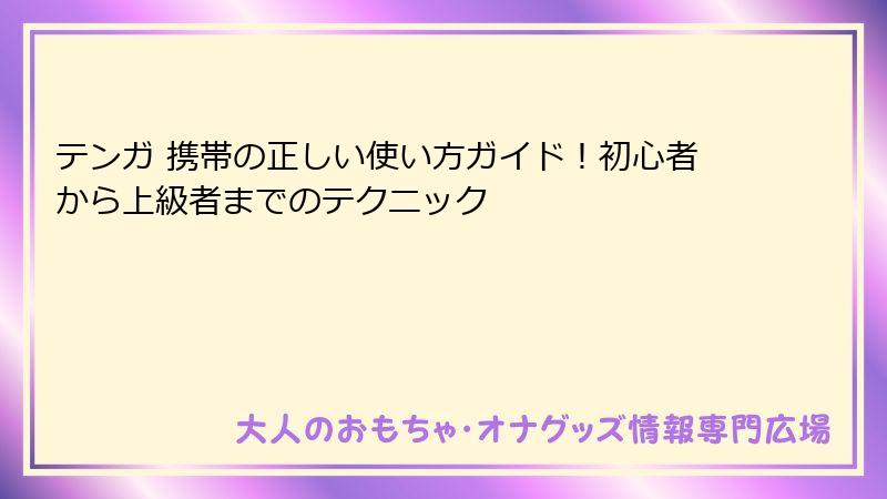 テンガ 携帯の正しい使い方ガイド！初心者から上級者までのテクニック