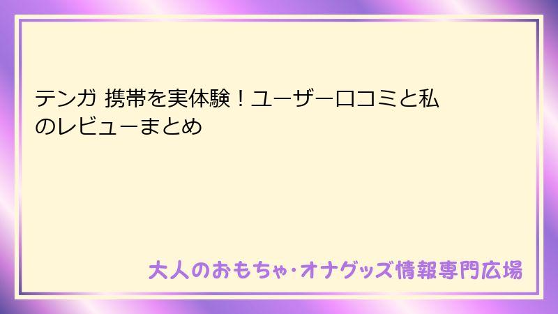 テンガ 携帯を実体験！ユーザー口コミと私のレビューまとめ