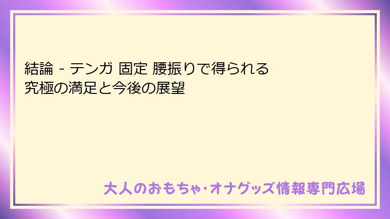結論 - テンガ 固定 腰振りで得られる究極の満足と今後の展望