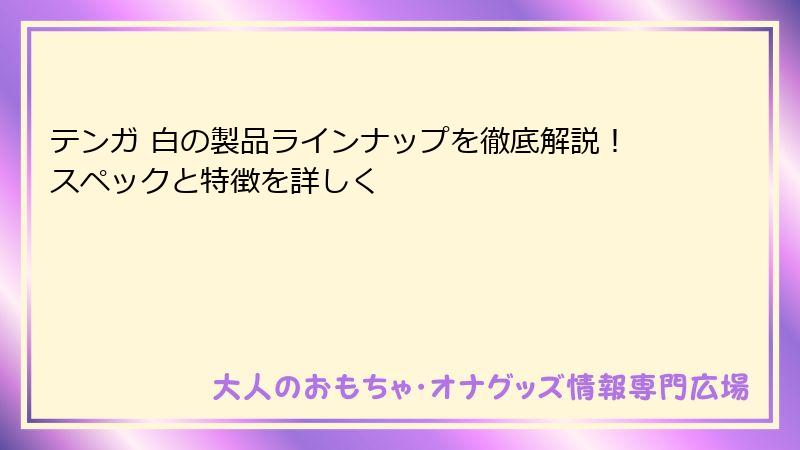 テンガ 白の製品ラインナップを徹底解説!スペックと特徴を詳しく
