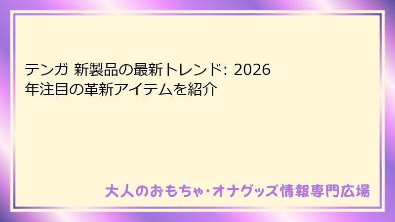 テンガ 新製品の最新トレンド: 2026年注目の革新アイテムを紹介