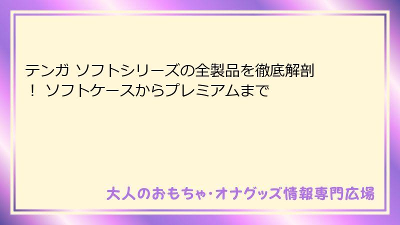 テンガ ソフトシリーズの全製品を徹底解剖！ ソフトケースからプレミアムまで