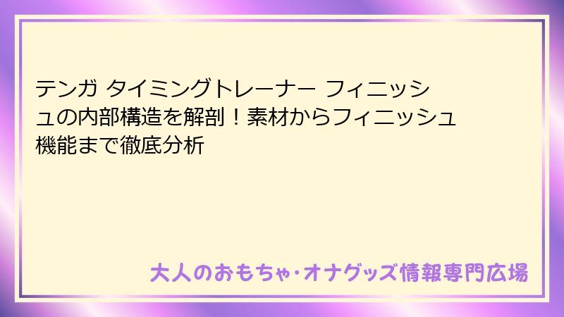 テンガ タイミングトレーナー フィニッシュの内部構造を解剖！素材からフィニッシュ機能まで徹底分析