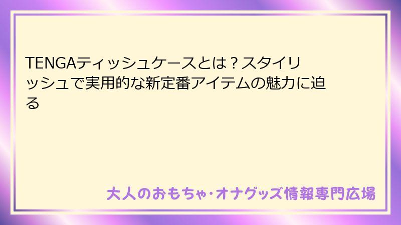 TENGAティッシュケースとは?スタイリッシュで実用的な新定番アイテムの魅力に迫る