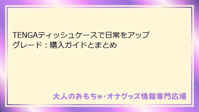 TENGAティッシュケースで日常をアップグレード:購入ガイドとまとめ