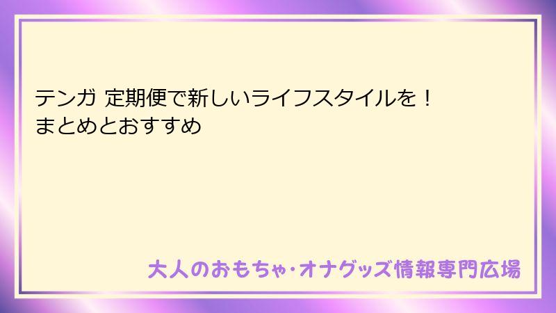 テンガ 定期便で新しいライフスタイルを!まとめとおすすめ