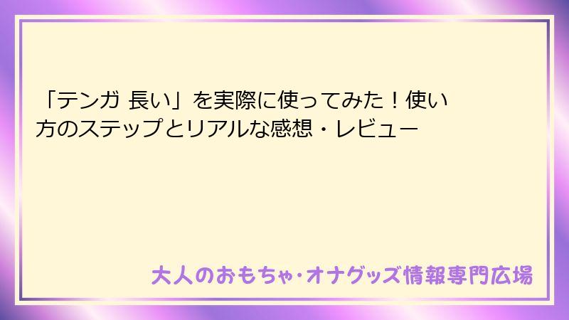 「テンガ 長い」を実際に使ってみた！使い方のステップとリアルな感想・レビュー