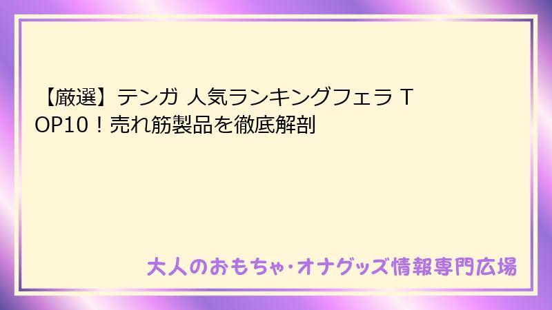 【厳選】テンガ 人気ランキングフェラ TOP10！売れ筋製品を徹底解剖