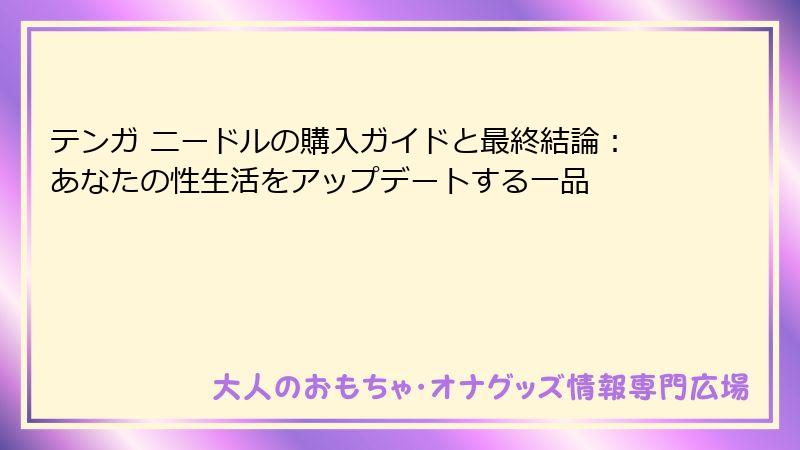テンガ ニードルの購入ガイドと最終結論:あなたの性生活をアップデートする一品