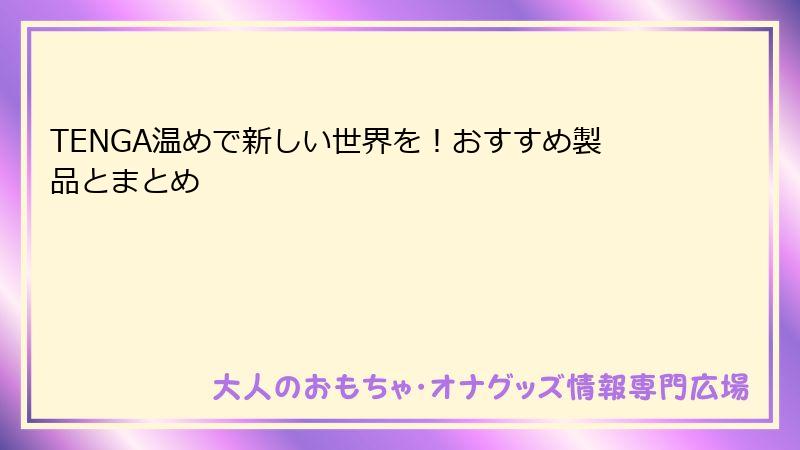 TENGA温めで新しい世界を！おすすめ製品とまとめ