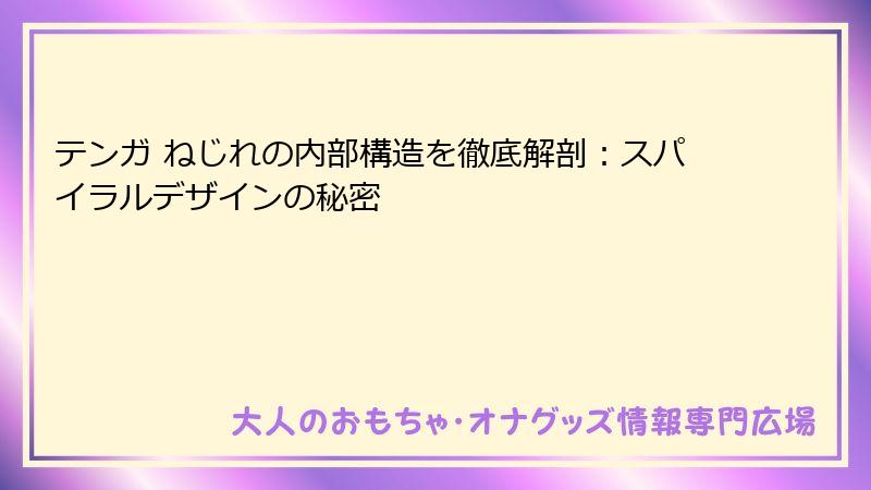 テンガ ねじれの内部構造を徹底解剖:スパイラルデザインの秘密