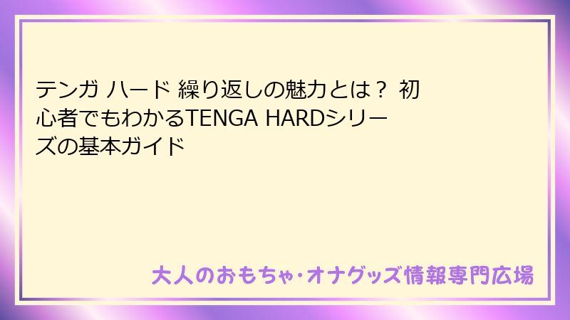 テンガ ハード 繰り返しの魅力とは? 初心者でもわかるTENGA HARDシリーズの基本ガイド