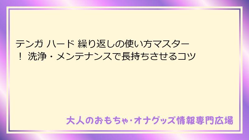 テンガ ハード 繰り返しの使い方マスター! 洗浄・メンテナンスで長持ちさせるコツ