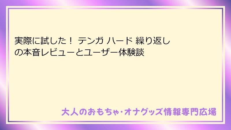 実際に試した! テンガ ハード 繰り返しの本音レビューとユーザー体験談