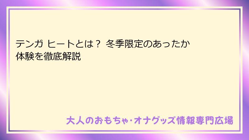 テンガ ヒートとは？ 冬季限定のあったか体験を徹底解説