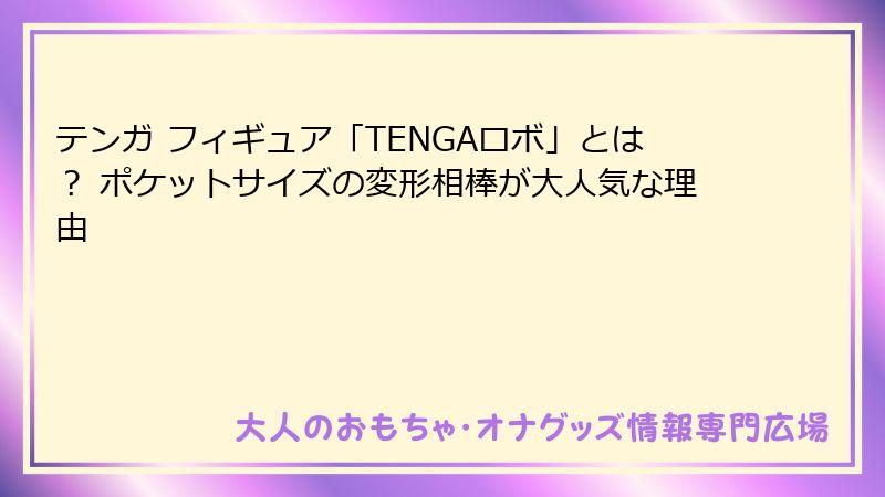 テンガ フィギュア「TENGAロボ」とは？ ポケットサイズの変形相棒が大人気な理由