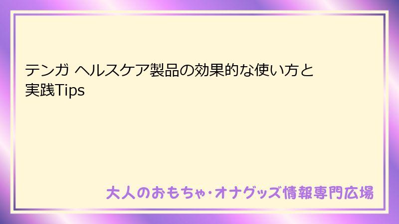 テンガ ヘルスケア製品の効果的な使い方と実践Tips