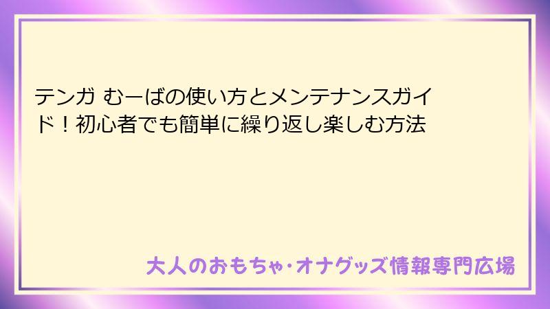 テンガ むーばの使い方とメンテナンスガイド！初心者でも簡単に繰り返し楽しむ方法