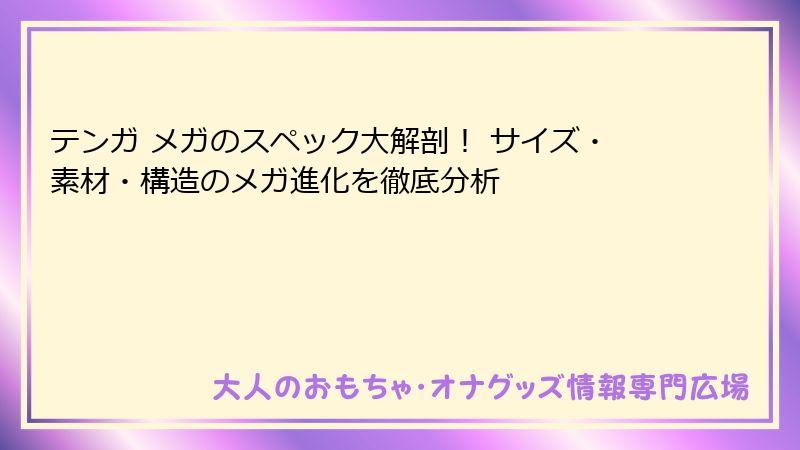 テンガ メガのスペック大解剖! サイズ・素材・構造のメガ進化を徹底分析