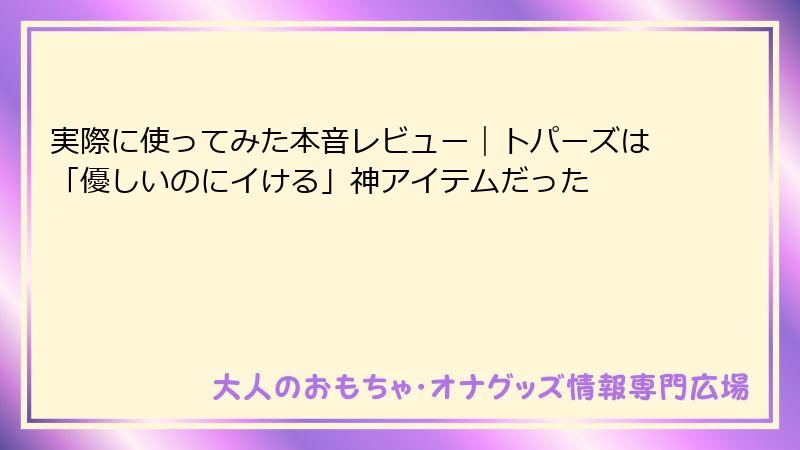 実際に使ってみた本音レビュー｜トパーズは「優しいのにイける」神アイテムだった