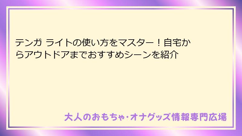 テンガ ライトの使い方をマスター!自宅からアウトドアまでおすすめシーンを紹介