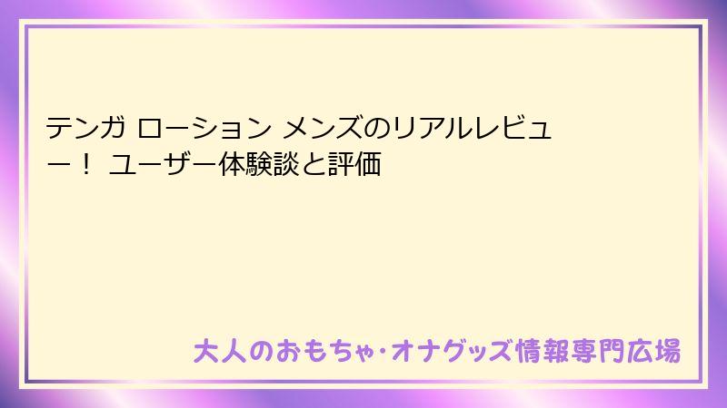 テンガ ローション メンズのリアルレビュー！ ユーザー体験談と評価