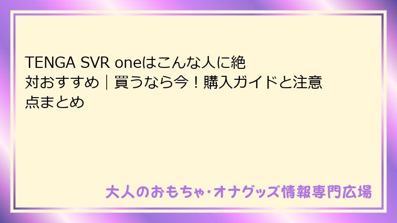 TENGA SVR oneはこんな人に絶対おすすめ｜買うなら今！購入ガイドと注意点まとめ
