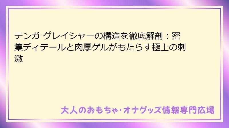 テンガ グレイシャーの構造を徹底解剖：密集ディテールと肉厚ゲルがもたらす極上の刺激