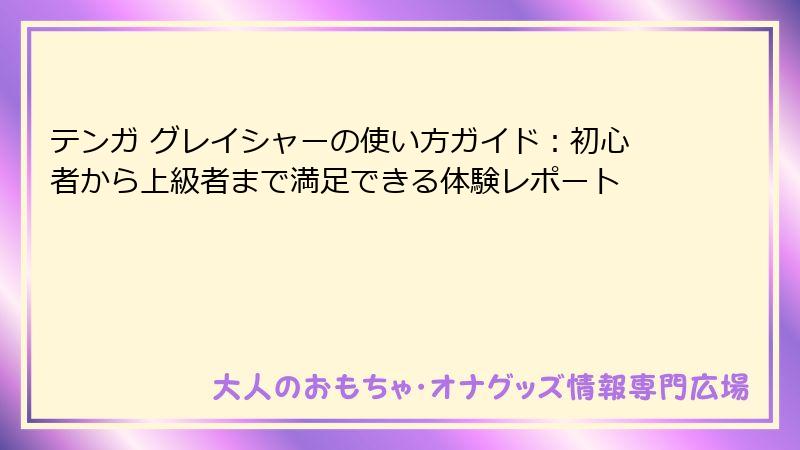 テンガ グレイシャーの使い方ガイド：初心者から上級者まで満足できる体験レポート