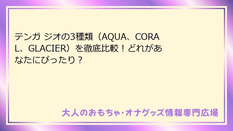 テンガ ジオの3種類（AQUA、CORAL、GLACIER）を徹底比較！どれがあなたにぴったり？