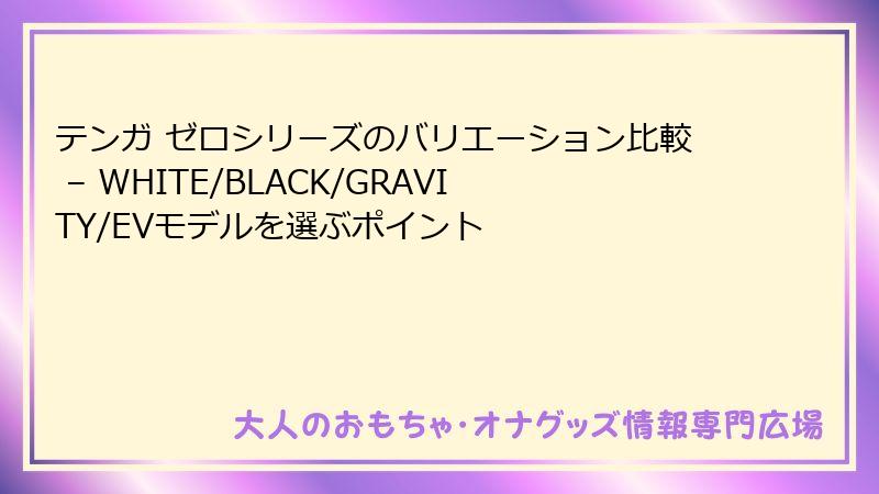 テンガ ゼロシリーズのバリエーション比較 – WHITE/BLACK/GRAVITY/EVモデルを選ぶポイント