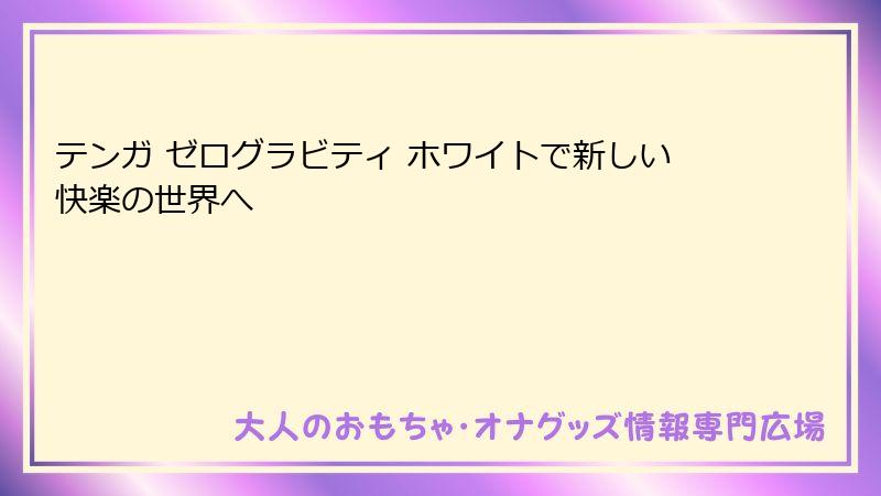 テンガ ゼログラビティ ホワイトで新しい快楽の世界へ