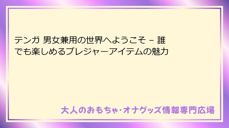 テンガ 男女兼用の世界へようこそ – 誰でも楽しめるプレジャーアイテムの魅力