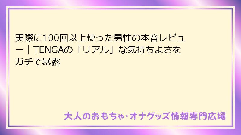 実際に100回以上使った男性の本音レビュー｜TENGAの「リアル」な気持ちよさをガチで暴露