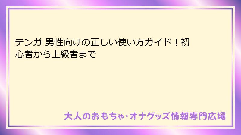 テンガ 男性向けの正しい使い方ガイド！初心者から上級者まで