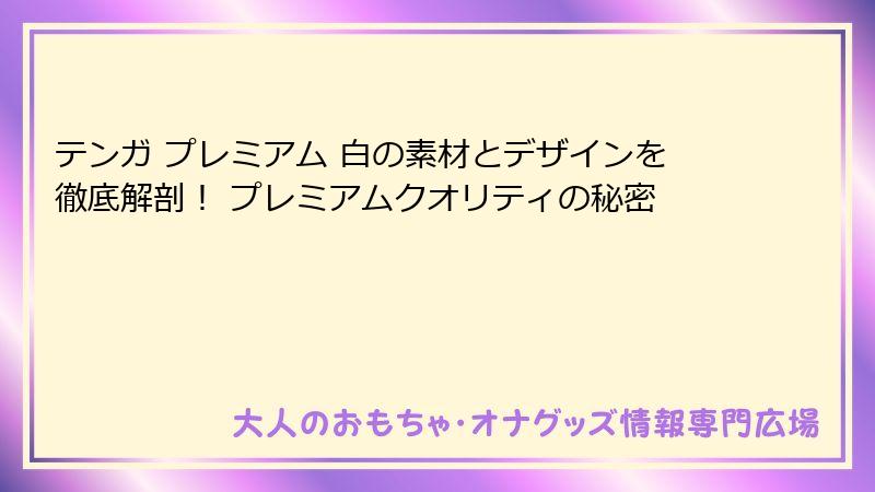 テンガ プレミアム 白の素材とデザインを徹底解剖！ プレミアムクオリティの秘密