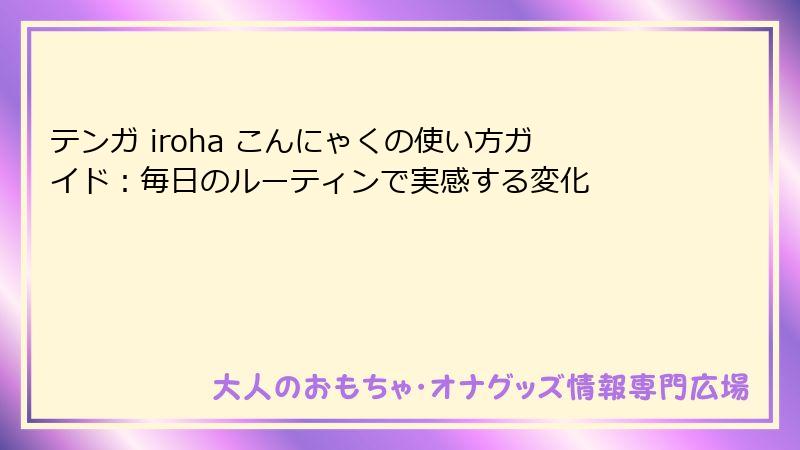 テンガ iroha こんにゃくの使い方ガイド:毎日のルーティンで実感する変化