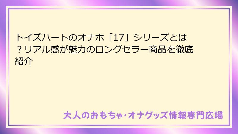 トイズハートのオナホ「17」シリーズとは?リアル感が魅力のロングセラー商品を徹底紹介