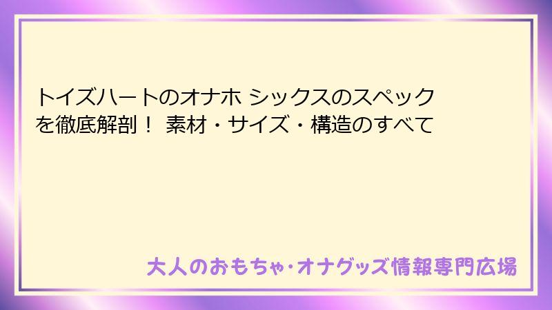 トイズハートのオナホ シックスのスペックを徹底解剖！ 素材・サイズ・構造のすべて