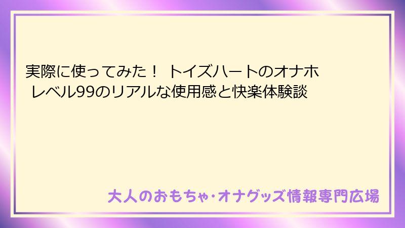 実際に使ってみた！ トイズハートのオナホ レベル99のリアルな使用感と快楽体験談