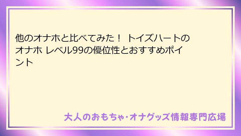 他のオナホと比べてみた！ トイズハートのオナホ レベル99の優位性とおすすめポイント