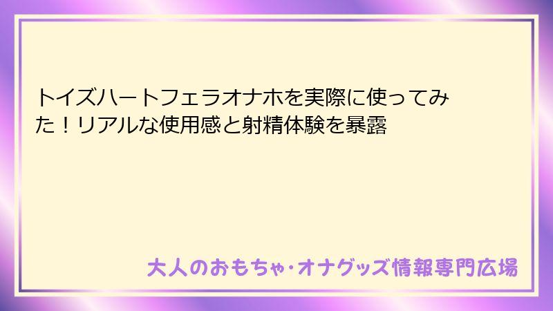 トイズハートフェラオナホを実際に使ってみた!リアルな使用感と射精体験を暴露