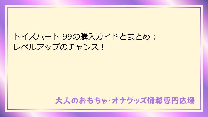 トイズハート 99の購入ガイドとまとめ:レベルアップのチャンス!