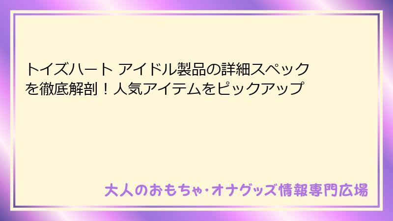 トイズハート アイドル製品の詳細スペックを徹底解剖！人気アイテムをピックアップ